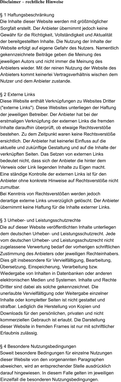 Disclaimer � rechtliche Hinweise � 1 Haftungsbeschr�nkung Die Inhalte dieser Website werden mit gr��tm�glicher Sorgfalt erstellt. Der Anbieter �bernimmt jedoch keine  Gew�hr f�r die Richtigkeit, Vollst�ndigkeit und Aktualit�t  der bereitgestellten Inhalte. Die Nutzung der Inhalte der  Website erfolgt auf eigene Gefahr des Nutzers. Namentlich  gekennzeichnete Beitr�ge geben die Meinung des  jeweiligen Autors und nicht immer die Meinung des  Anbieters wieder. Mit der reinen Nutzung der Website des Anbieters kommt keinerlei Vertragsverh�ltnis wischen dem Nutzer und dem Anbieter zustande. � 2 Externe Links Diese Website enth�lt Verkn�pfungen zu Websites Dritter  ("externe Links"). Diese Websites unterliegen der Haftung  der jeweiligen Betreiber. Der Anbieter hat bei der erstmaligen Verkn�pfung der externen Links die fremden  Inhalte daraufhin �berpr�ft, ob etwaige Rechtsverst��e  bestehen. Zu dem Zeitpunkt waren keine Rechtsverst��e  ersichtlich. Der Anbieter hat keinerlei Einfluss auf die  aktuelle und zuk�nftige Gestaltung und auf die Inhalte der  verkn�pften Seiten. Das Setzen von externen Links  bedeutet nicht, dass sich der Anbieter die hinter dem  Verweis oder Link liegenden Inhalte zu Eigen macht.  Eine st�ndige Kontrolle der externen Links ist f�r den  Anbieter ohne konkrete Hinweise auf Rechtsverst��e nicht zumutbar.  Bei Kenntnis von Rechtsverst��en werden jedoch  derartige externe Links unverz�glich gel�scht. Der Anbieter  �bernimmt keine Haftung f�r die Inhalte externer Links.  � 3 Urheber- und Leistungsschutzrechte Die auf dieser Website ver�ffentlichten Inhalte unterliegen  dem deutschen Urheber- und Leistungsschutzrecht. Jede  vom deutschen Urheber- und Leistungsschutzrecht nicht  zugelassene Verwertung bedarf der vorherigen schriftlichen  Zustimmung des Anbieters oder jeweiligen Rechteinhabers.  Dies gilt insbesondere f�r Vervielf�ltigung, Bearbeitung,  �bersetzung, Einspeicherung, Verarbeitung bzw.  Wiedergabe von Inhalten in Datenbanken oder anderen  elektronischen Medien und Systemen. Inhalte und Rechte  Dritter sind dabei als solche gekennzeichnet. Die  unerlaubte Vervielf�ltigung oder Weitergabe einzelner  Inhalte oder kompletter Seiten ist nicht gestattet und  strafbar. Lediglich die Herstellung von Kopien und  Downloads f�r den pers�nlichen, privaten und nicht  kommerziellen Gebrauch ist erlaubt. Die Darstellung  dieser Website in fremden Frames ist nur mit schriftlicher  Erlaubnis zul�ssig. � 4 Besondere Nutzungsbedingungen Soweit besondere Bedingungen f�r einzelne Nutzungen  dieser Website von den vorgenannten Paragraphen  abweichen, wird an entsprechender Stelle ausdr�cklich  darauf hingewiesen. In diesem Falle gelten im jeweiligen  Einzelfall die besonderen Nutzungsbedingungen.